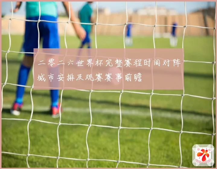 二零二六世界杯完整赛程时间对阵城市安排及观赛赛事前瞻