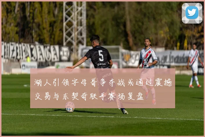 湖人引领字母哥争夺战或通过震撼交易与东契奇联手赛场复盘