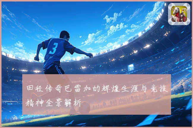 田径传奇巴雷加的辉煌生涯与竞技精神全景解析