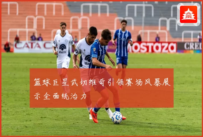 篮球巨星武切维奇引领赛场风暴展示全面统治力
