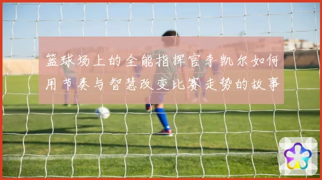 篮球场上的全能指挥官李凯尔如何用节奏与智慧改变比赛走势的故事