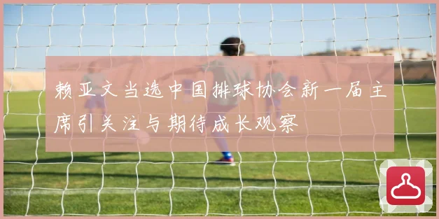 赖亚文当选中国排球协会新一届主席引关注与期待成长观察
