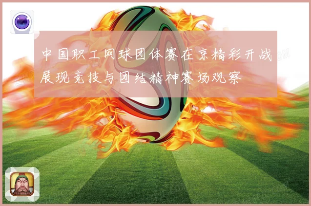 中国职工网球团体赛在京精彩开战展现竞技与团结精神赛场观察