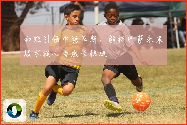 加维引领中场革新，解析巴萨未来战术核心与成长轨迹