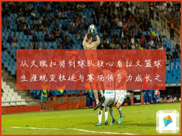 从天赋扣将到球队核心看拉文篮球生涯蜕变轨迹与赛场领导力成长之路解析