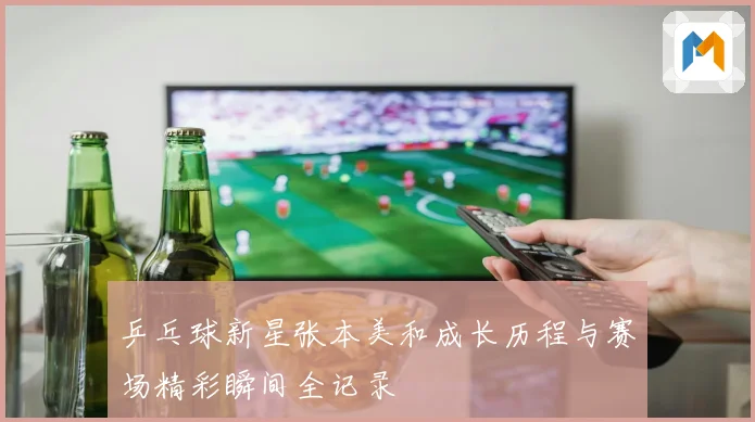 乒乓球新星张本美和成长历程与赛场精彩瞬间全记录