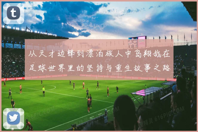 从天才边锋到漂泊旅人中岛翔哉在足球世界里的坚持与重生故事之路