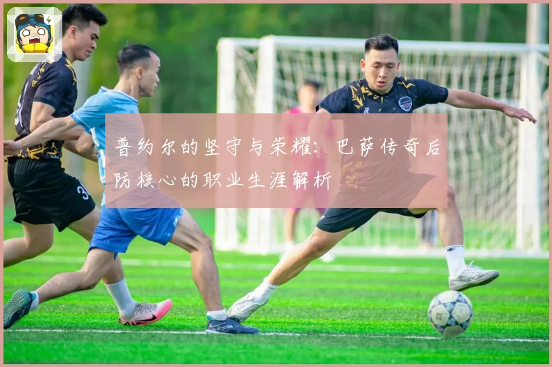 普约尔的坚守与荣耀：巴萨传奇后防核心的职业生涯解析