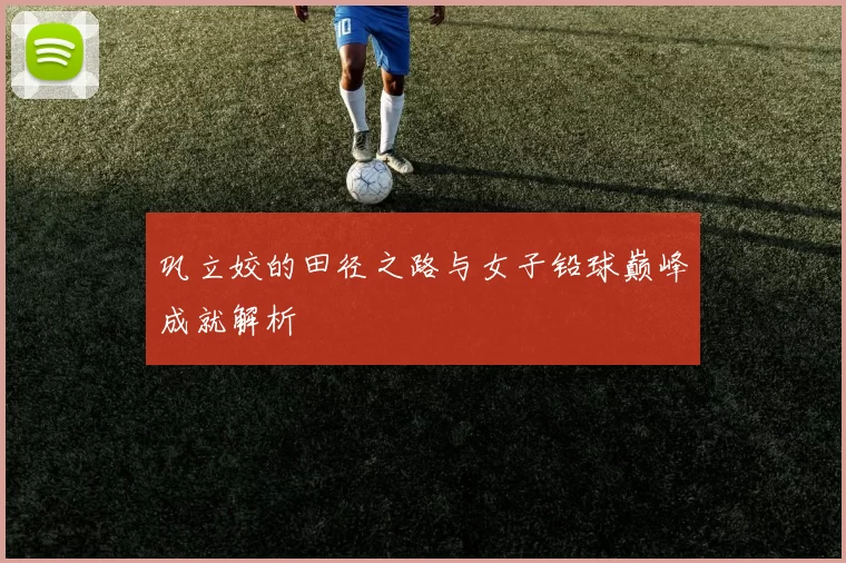 巩立姣的田径之路与女子铅球巅峰成就解析