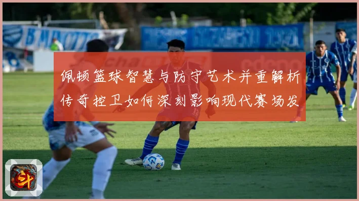 佩顿篮球智慧与防守艺术并重解析传奇控卫如何深刻影响现代赛场发展之路