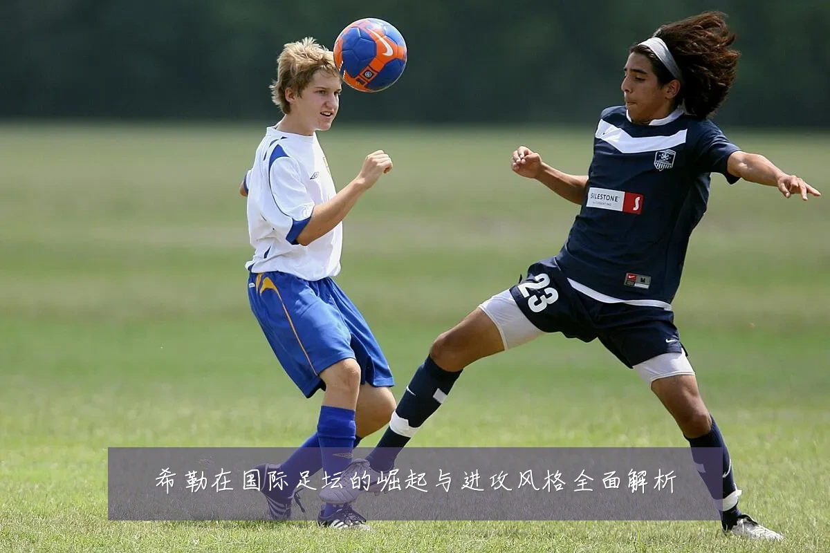 希勒在国际足坛的崛起与进攻风格全面解析