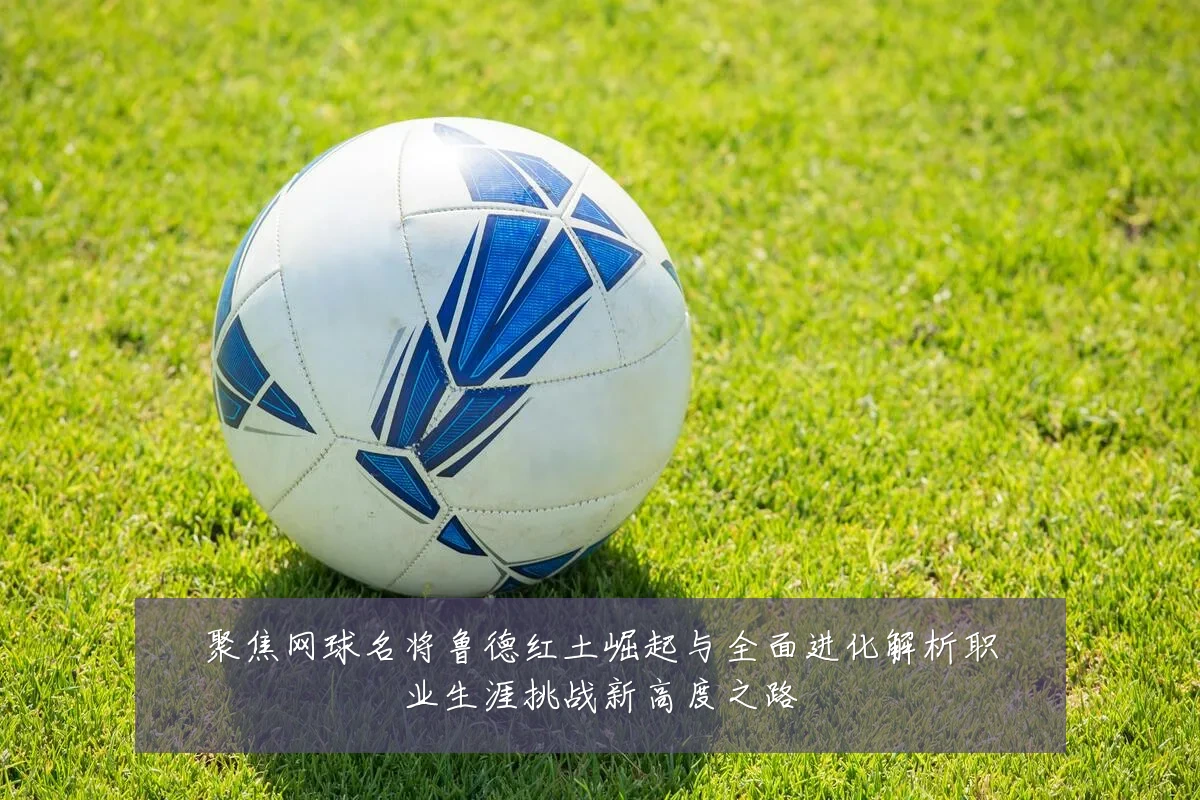 聚焦网球名将鲁德红土崛起与全面进化解析职业生涯挑战新高度之路